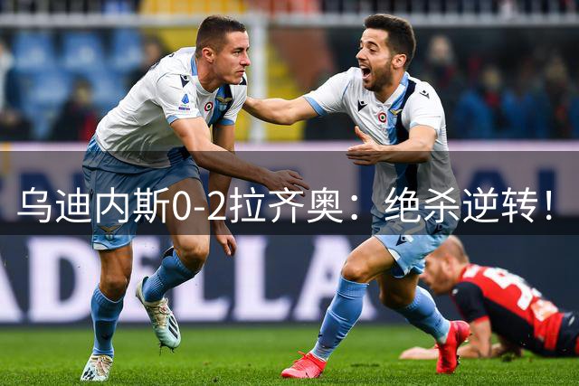 乌迪内斯0-2拉齐奥：绝杀逆转！拉齐奥三连胜升至意甲第三